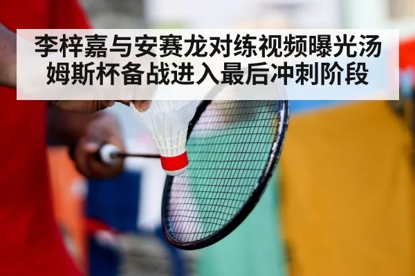 李梓嘉与安赛龙对练视频曝光汤姆斯杯备战进入最后冲刺阶段