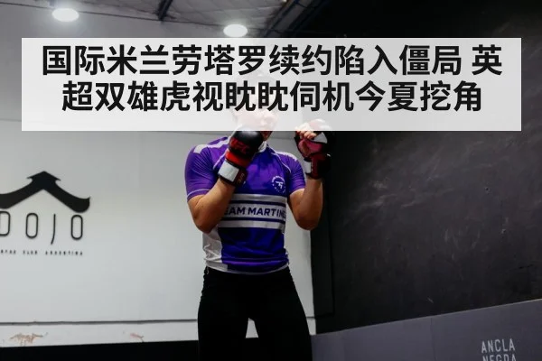 国际米兰劳塔罗续约陷入僵局 英超双雄虎视眈眈伺机今夏挖角