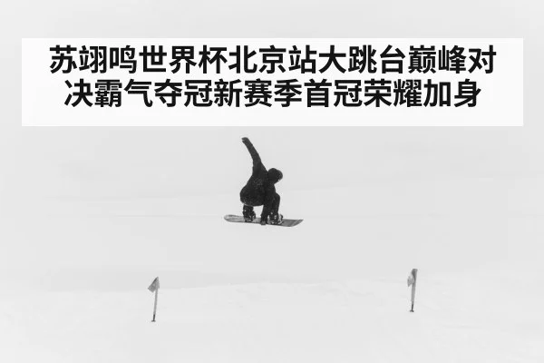 苏翊鸣世界杯北京站大跳台巅峰对决霸气夺冠新赛季首冠荣耀加身